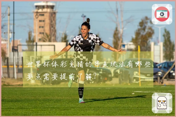 世界杯体彩竞猜的串关玩法有哪些要点需要提前了解？