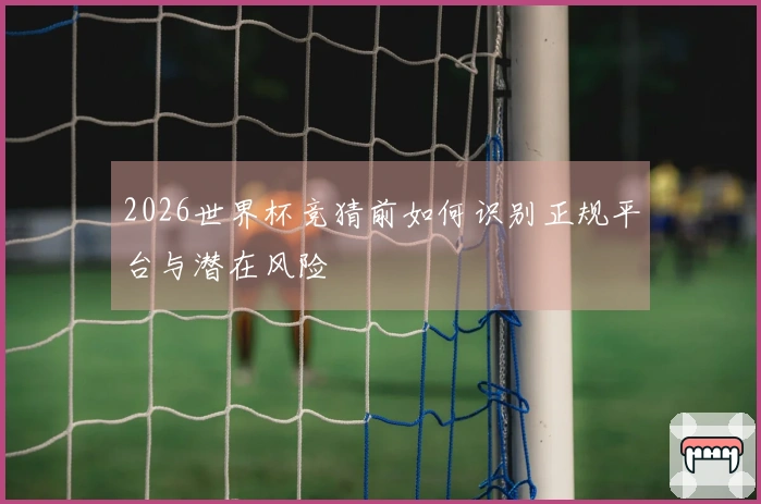 2026世界杯竞猜前如何识别正规平台与潜在风险